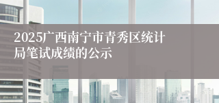 2025广西南宁市青秀区统计局笔试成绩的公示