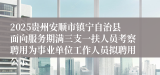 2025贵州安顺市镇宁自治县面向服务期满三支一扶人员考察聘用为事业单位工作人员拟聘用公示
