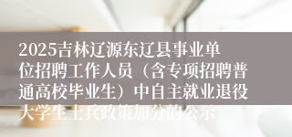 2025吉林辽源东辽县事业单位招聘工作人员（含专项招聘普通高校毕业生）中自主就业退役大学生士兵政策加分的公示