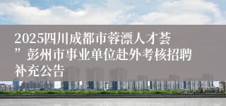 2025四川成都市蓉漂人才荟”彭州市事业单位赴外考核招聘补充公告
