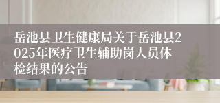 岳池县卫生健康局关于岳池县2025年医疗卫生辅助岗人员体检结果的公告