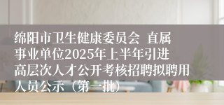 绵阳市卫生健康委员会  直属事业单位2025年上半年引进高层次人才公开考核招聘拟聘用人员公示（第一批）