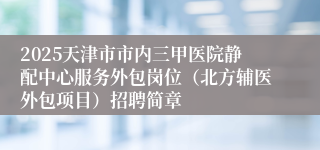 2025天津市市内三甲医院静配中心服务外包岗位（北方辅医外包项目）招聘简章