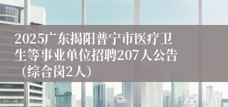 2025广东揭阳普宁市医疗卫生等事业单位招聘207人公告（综合岗2人）