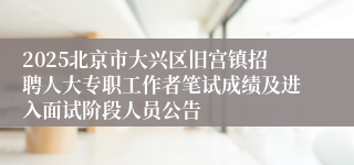 2025北京市大兴区旧宫镇招聘人大专职工作者笔试成绩及进入面试阶段人员公告