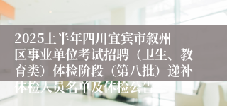 2025上半年四川宜宾市叙州区事业单位考试招聘（卫生、教育类）体检阶段（第八批）递补体检人员名单及体检公告