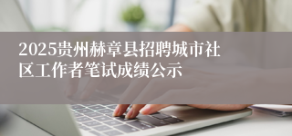 2025贵州赫章县招聘城市社区工作者笔试成绩公示