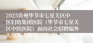 2025贵州毕节市七星关区中医妇幼集团医院（毕节市七星关区中医医院）面向社会招聘编外人员38人简章