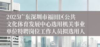 2025广东深圳市福田区公共文化体育发展中心选用机关事业单位特聘岗位工作人员拟选用人员公示