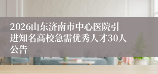 2026山东济南市中心医院引进知名高校急需优秀人才30人公告