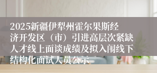 2025新疆伊犁州霍尔果斯经济开发区（市）引进高层次紧缺人才线上面谈成绩及拟入闱线下结构化面试人员公示