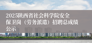 2025陕西省社会科学院安全保卫岗（劳务派遣）招聘总成绩公示