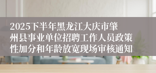 2025下半年黑龙江大庆市肇州县事业单位招聘工作人员政策性加分和年龄放宽现场审核通知