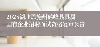 2025湖北恩施州鹤峰县县属国有企业招聘面试资格复审公告