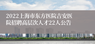 2022上海市东方医院吉安医院招聘高层次人才22人公告
