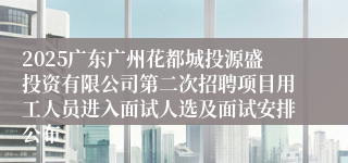 2025广东广州花都城投源盛投资有限公司第二次招聘项目用工人员进入面试人选及面试安排公布