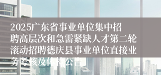 2025广东省事业单位集中招聘高层次和急需紧缺人才第二轮滚动招聘德庆县事业单位直接业务考核及体检公告