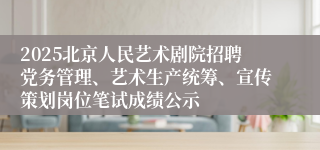 2025北京人民艺术剧院招聘党务管理、艺术生产统筹、宣传策划岗位笔试成绩公示