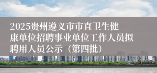 2025贵州遵义市市直卫生健康单位招聘事业单位工作人员拟聘用人员公示（第四批）