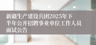 新疆生产建设兵团2025年下半年公开招聘事业单位工作人员面试公告