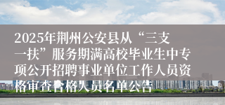 2025年荆州公安县从“三支一扶”服务期满高校毕业生中专项公开招聘事业单位工作人员资格审查合格人员名单公告