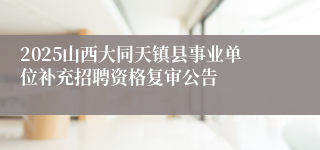 2025山西大同天镇县事业单位补充招聘资格复审公告