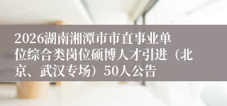 2026湖南湘潭市市直事业单位综合类岗位硕博人才引进（北京、武汉专场）50人公告
