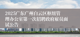 2025广东广州白云区枢纽管理办公室第一次招聘政府雇员面试公告