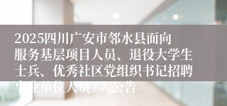 2025四川广安市邻水县面向服务基层项目人员、退役大学生士兵、优秀社区党组织书记招聘事业单位人员7人公告
