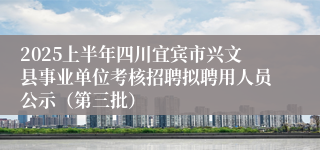 2025上半年四川宜宾市兴文县事业单位考核招聘拟聘用人员公示(第三批)