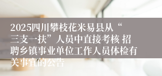2025四川攀枝花米易县从“三支一扶”人员中直接考核 招聘乡镇事业单位工作人员体检有关事宜的公告