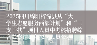 2025四川绵阳梓潼县从“大学生志愿服务西部计划”和“三支一扶”项目人员中考核招聘综合考察结果和拟聘人员公示