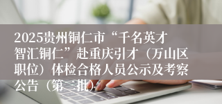 2025贵州铜仁市“千名英才智汇铜仁”赴重庆引才（万山区职位）体检合格人员公示及考察公告（第二批）