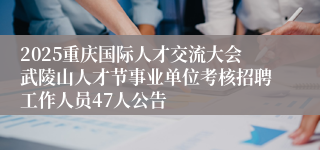 2025重庆国际人才交流大会武陵山人才节事业单位考核招聘工作人员47人公告