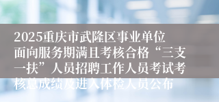 2025重庆市武隆区事业单位面向服务期满且考核合格“三支一扶”人员招聘工作人员考试考核总成绩及进入体检人员公布