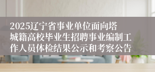 2025辽宁省事业单位面向塔城籍高校毕业生招聘事业编制工作人员体检结果公示和考察公告