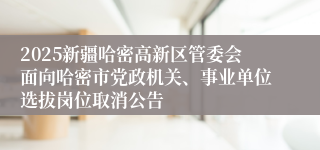 2025新疆哈密高新区管委会面向哈密市党政机关、事业单位选拔岗位取消公告