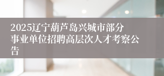 2025辽宁葫芦岛兴城市部分事业单位招聘高层次人才考察公告