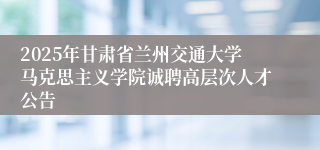 2025年甘肃省兰州交通大学马克思主义学院诚聘高层次人才公告