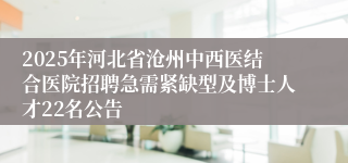 2025年河北省沧州中西医结合医院招聘急需紧缺型及博士人才22名公告