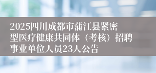 2025四川成都市蒲江县紧密型医疗健康共同体(考核)招聘事业单位人员23人公告