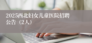 2025西北妇女儿童医院招聘公告(2人)
