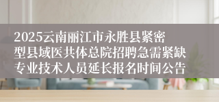 2025云南丽江市永胜县紧密型县域医共体总院招聘急需紧缺专业技术人员延长报名时间公告