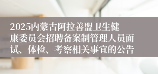 2025内蒙古阿拉善盟卫生健康委员会招聘备案制管理人员面试、体检、考察相关事宜的公告