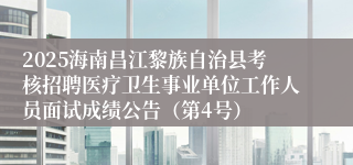 2025海南昌江黎族自治县考核招聘医疗卫生事业单位工作人员面试成绩公告（第4号）