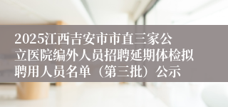 2025江西吉安市市直三家公立医院编外人员招聘延期体检拟聘用人员名单(第三批)公示