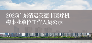2025广东清远英德市医疗机构事业单位工作人员公示