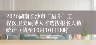 2026湖南长沙市“星斗”工程医卫类硕博人才选拔报名人数统计（截至10月10日18时）