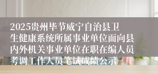 2025贵州毕节威宁自治县卫生健康系统所属事业单位面向县内外机关事业单位在职在编人员考调工作人员笔试成绩公示