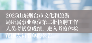 2025山东烟台市文化和旅游局所属事业单位第二批招聘工作人员考试总成绩、进入考察体检范围人员名单的公告